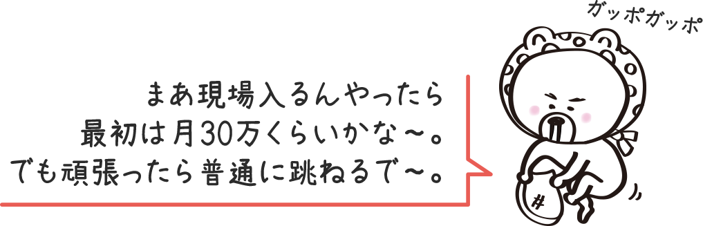 まあ現場入るんやったら最初は月30万くらいかな〜。でも頑張ったら普通に跳ねるで〜。